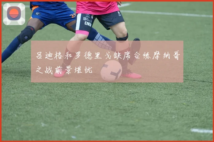 吕迪格和罗德里戈缺席合练摩纳哥之战前景堪忧