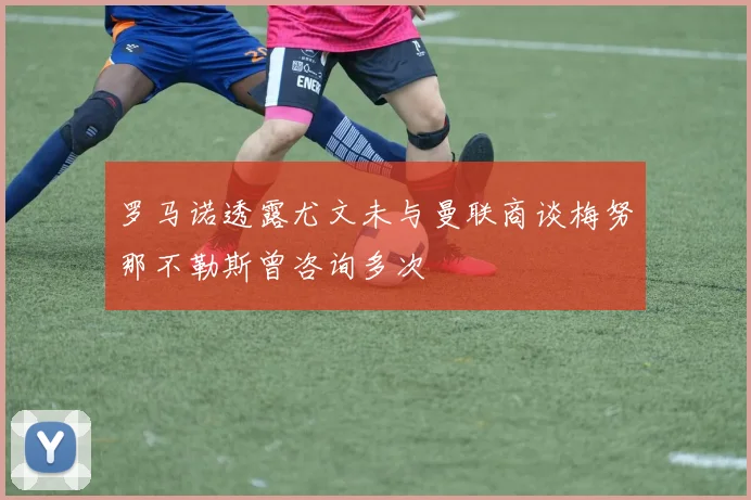 罗马诺透露尤文未与曼联商谈梅努那不勒斯曾咨询多次