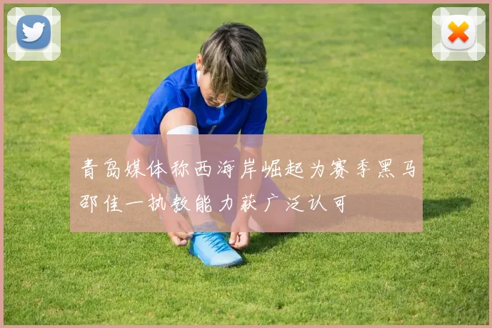青岛媒体称西海岸崛起为赛季黑马邵佳一执教能力获广泛认可
