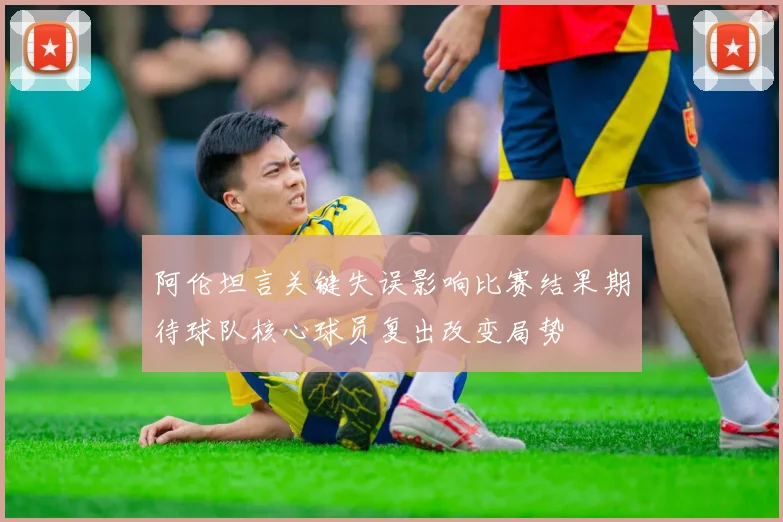 阿伦坦言关键失误影响比赛结果期待球队核心球员复出改变局势