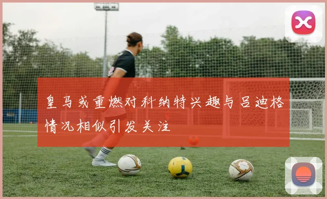皇马或重燃对科纳特兴趣与吕迪格情况相似引发关注