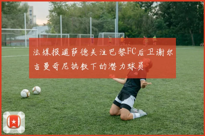 法媒报道萨德关注巴黎FC后卫谢尔吉曼奇尼执教下的潜力球员