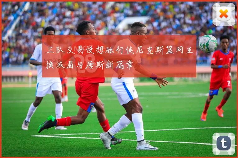 三队交易设想独行侠尼克斯篮网互换浓眉与唐斯新篇章