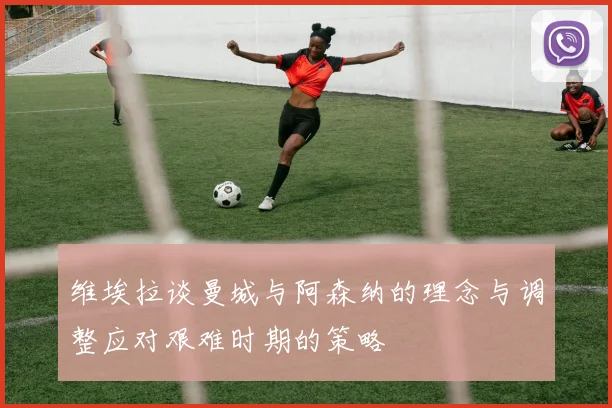 维埃拉谈曼城与阿森纳的理念与调整应对艰难时期的策略
