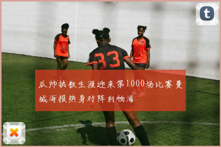 瓜帅执教生涯迎来第1000场比赛曼城海报热身对阵利物浦