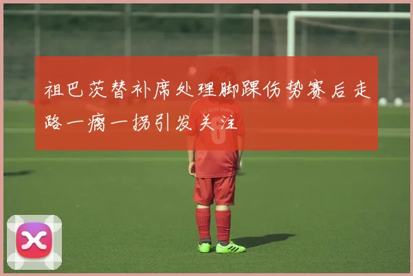 祖巴茨替补席处理脚踝伤势赛后走路一瘸一拐引发关注