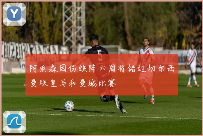 阿利森因伤缺阵六周将错过切尔西曼联皇马和曼城比赛