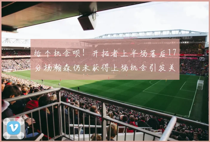 给个机会呗！开拓者上半场落后17分杨瀚森仍未获得上场机会引发关注