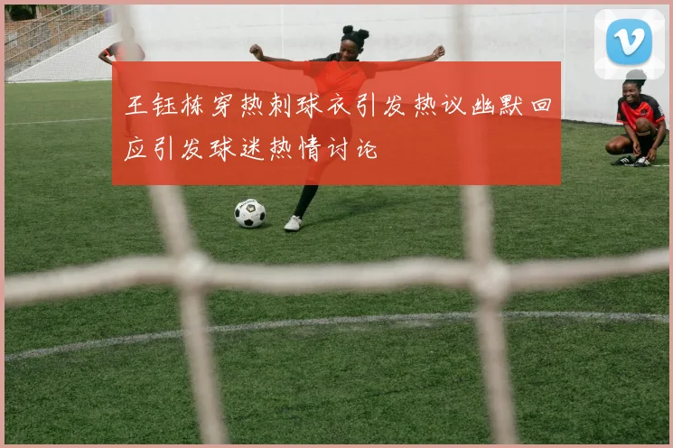 王钰栋穿热刺球衣引发热议幽默回应引发球迷热情讨论