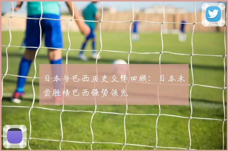 日本与巴西历史交锋回顾：日本未尝胜绩巴西强势领先