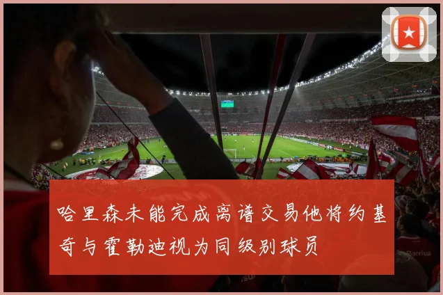哈里森未能完成离谱交易他将约基奇与霍勒迪视为同级别球员