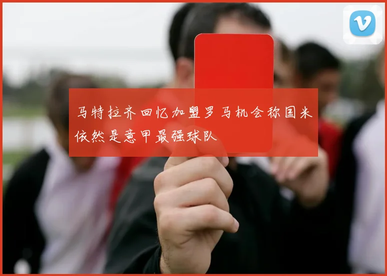 马特拉齐回忆加盟罗马机会称国米依然是意甲最强球队