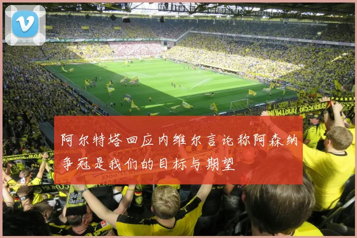 阿尔特塔回应内维尔言论称阿森纳争冠是我们的目标与期望