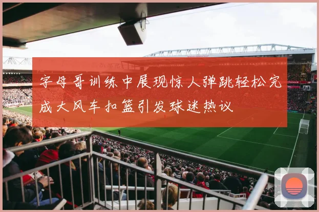字母哥训练中展现惊人弹跳轻松完成大风车扣篮引发球迷热议
