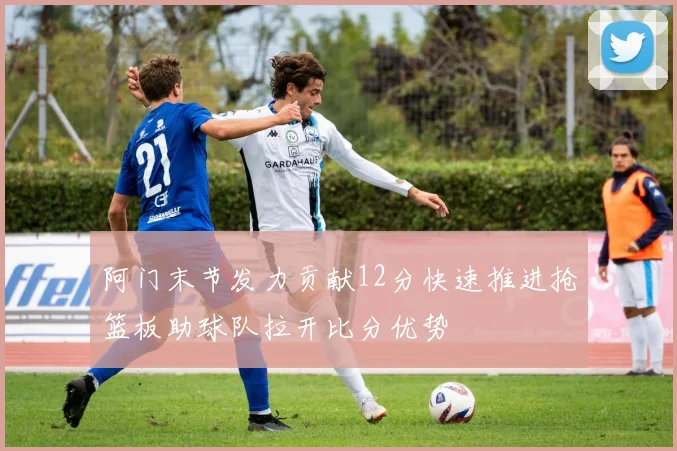 阿门末节发力贡献12分快速推进抢篮板助球队拉开比分优势
